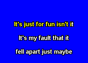 It's just for fun isn't it

It's my fault that it

fell apart just maybe