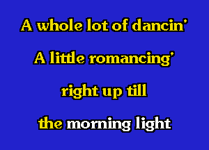 A whole lot of dancin'
A little romancing'
right up till

the morning light