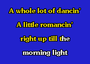 A whole lot of dancin'
A little romancin'
right up Iill the

morning light