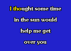 I thought some time

in the sun would

help me get

over you