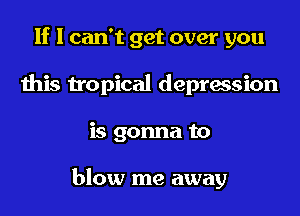If I can't get over you
this tropical depression
is gonna to

blow me away