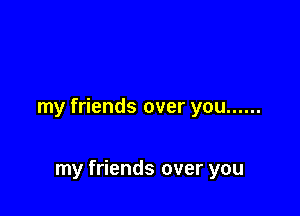 my friends over you ......

my friends over you