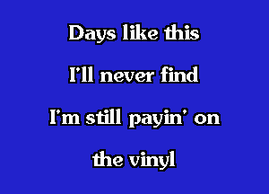 Days like this

I'll never find
I'm still payin' on

the vinyl