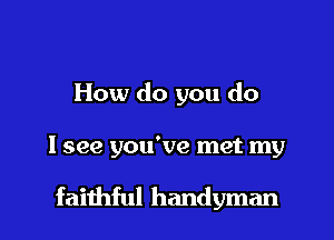 How do you do

I see you've met my

faithful handyman