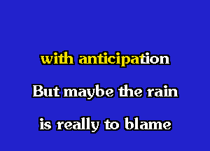 with anticipaiion

But maybe the rain

is really to blame I
