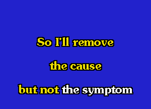 So I'll remove

the cause

but not the symptom