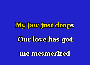 My jaw just drops

Our love has got

me mesmerized