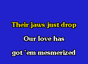 Their jaws just drop

Our love has

got 'em mesmerized