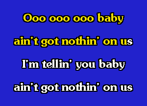 000 000 000 baby
ain't got nothin' on us
I'm tellin' you baby

ain't got nothin' on us