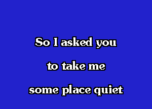 So I asked you

to take me

some place quiet