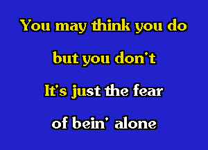 You may think you do

but you don't
It's just the fear

of bein' alone