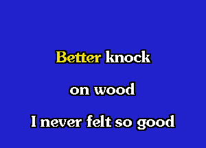 Better knock

on wood

I never felt so good