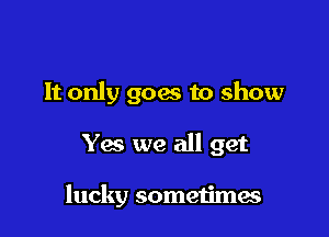 It only goes to show

Yes we all get

lucky sometimae