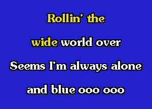 Rollin' the

wide world over

Seems I'm always alone

and blue 000 000