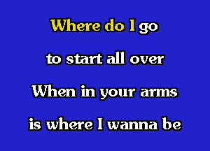 Where do I go
to start all over
When in your arms

is where I wanna be