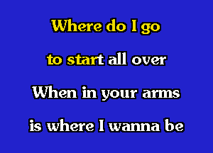 Where do I go
to start all over
When in your arms

is where I wanna be