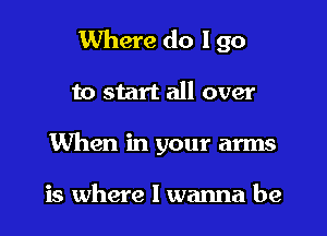 Where do I go
to start all over
When in your arms

is where I wanna be