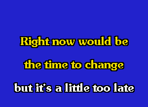 Right now would be
the time to change

but it's a little too late