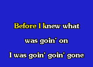 Before I knew what

was goin' on

I was goin' goin' gone