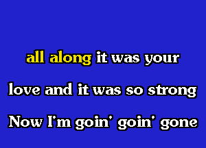 all along it was your
love and it was so strong

Now I'm goin' goin' gone