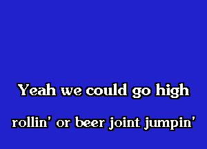 Yeah we could go high

rollin' or beer joint jumpin'