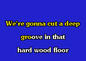 We're gonna cut a deep

groove in that

hard wood floor