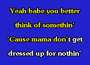 Yeah babe you better
think of somethin'
'Cause mama don't get

dressed up for nothin'