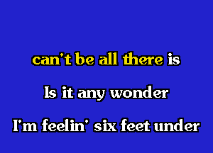 can't be all there is
Is it any wonder

I'm feelin' six feet under