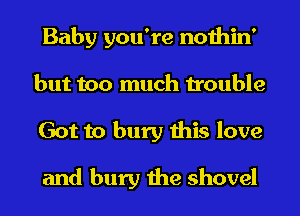 Baby you're nothin'
but too much trouble
Got to bury this love

and bury the shovel