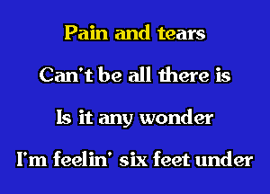 Pain and tears
Can't be all there is
Is it any wonder

I'm feelin' six feet under