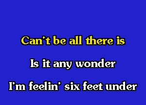 Can't be all there is
Is it any wonder

I'm feelin' six feet under