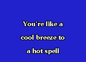 You're like a

cool breeze to

a hot spell
