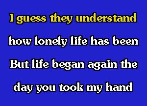 I guess they understand
how lonely life has been
But life began again the

day you took my hand