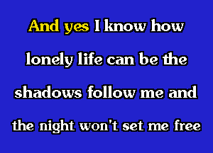 And yes I know how
lonely life can be the
shadows follow me and

the night won't set me free