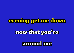 evening get me down

now that you're

around me