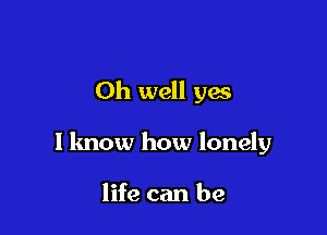 Oh well yes

I know how lonely

life can be