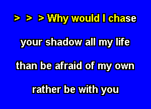 ) t. Why would I chase

your shadow all my life

than be afraid of my own

rather be with you