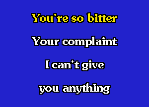 You're so bitter
Your complaint

I can't give

you anything