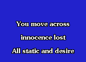 You move across

innocence lost

All static and desire
