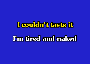 I couldn't taste it

I'm tired and naked