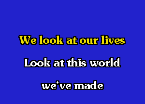 We look at our lives

Look at this world

we've made