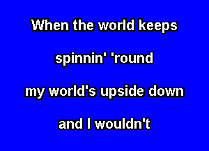 When the world keeps

spinnin' 'round
my world's upside down

and I wouldn't