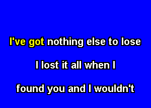 I've got nothing else to lose

I lost it all when I

found you and I wouldn't