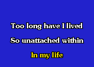 Too long have I lived

So unattached within

In my life