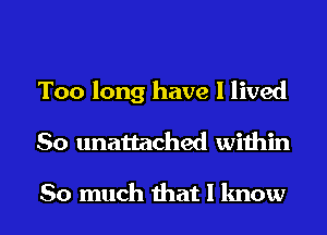 Too long have I lived
So unattached within

So much that I know