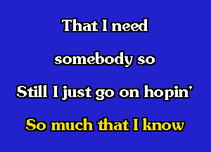 That I need

somebody so

Still ljust go on hopin'

So much that I know