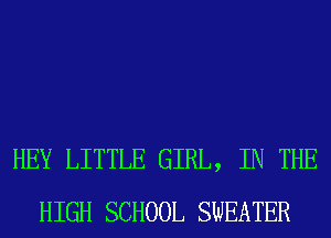 HEY LITTLE GIRL, IN THE
HIGH SCHOOL SWEATER