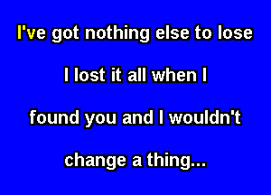 I've got nothing else to lose
I lost it all when I

found you and I wouldn't

change a thing...