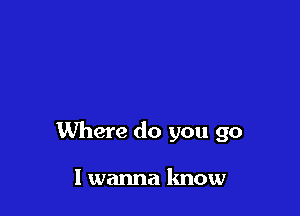 Where do you go

I wanna know