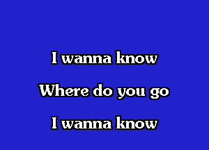 I wanna know

Where do you go

I wanna know